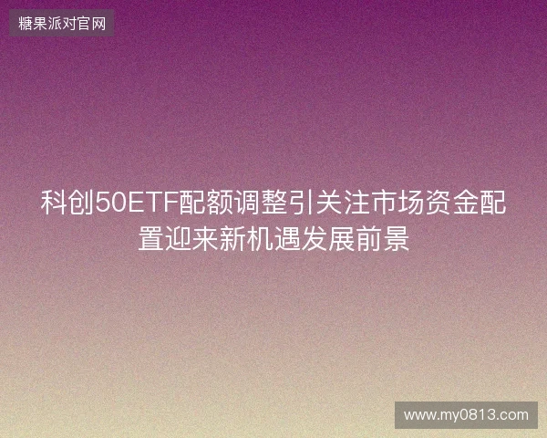 科创50ETF配额调整引关注市场资金配置迎来新机遇发展前景